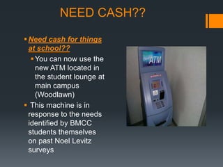 NEED CASH??

 Need cash for things
  at school??
    You can now use the
     new ATM located in
     the student lounge at
     main campus
     (Woodlawn)
 This machine is in
  response to the needs
  identified by BMCC
  students themselves
  on past Noel Levitz
  surveys
 