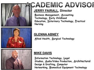 JERRY FAIRALL, Director
Business Management, Accounting
Technology, Early Childhood
Education, Veterinary Technology, Practical
Nursing



GLENNA ABNEY
Allied Health, Surgical Technology




MIKE DAVIS
Information Technology, Legal
Studies, Audio/Video Production, Architectural
Design & Drafting, Computer
Networking, Biomedical Equipment Technology
 