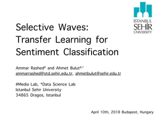 Selective Waves: 
Transfer Learning for
Sentiment Classification
 
Ammar Rashed# and Ahmet Bulut#,*
ammarrashed@std.sehir.edu.tr, ahmetbulut@sehir.edu.tr 
#Media Lab, *Data Science Lab
Istanbul Sehir University 
34865 Dragos, Istanbul
April 10th, 2018 Budapest, Hungary
 