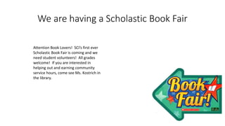 We are having a Scholastic Book Fair
Attention Book Lovers! SCI’s first ever
Scholastic Book Fair is coming and we
need student volunteers! All grades
welcome! If you are interested in
helping out and earning community
service hours, come see Ms. Kostrich in
the library.
 