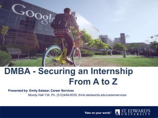 DMBA - Securing an Internship
From A to Z
Presented by: Emily Salazar, Career Services
Moody Hall 134, Ph. (512)448-8530, think.stedwards.edu/careerservices
 