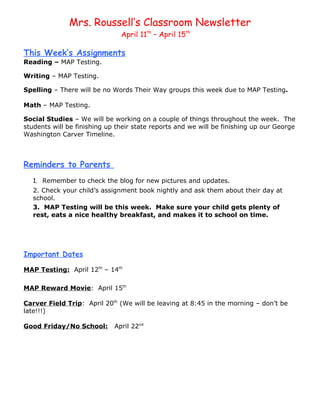 Mrs. Roussell’s Classroom Newsletter
                               April 11th – April 15th

This Week’s Assignments
Reading – MAP Testing.

Writing – MAP Testing.

Spelling – There will be no Words Their Way groups this week due to MAP Testing.

Math – MAP Testing.

Social Studies – We will be working on a couple of things throughout the week. The
students will be finishing up their state reports and we will be finishing up our George
Washington Carver Timeline.



Reminders to Parents
   1. Remember to check the blog for new pictures and updates.
   2. Check your child’s assignment book nightly and ask them about their day at
   school.
   3. MAP Testing will be this week. Make sure your child gets plenty of
   rest, eats a nice healthy breakfast, and makes it to school on time.




Important Dates

MAP Testing: April 12th – 14th

MAP Reward Movie: April 15th

Carver Field Trip: April 20th (We will be leaving at 8:45 in the morning – don’t be
late!!!)

Good Friday/No School:       April 22nd
 