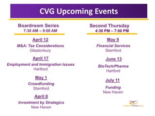 CVG Upcoming Events
     Boardroom Series               Second Thursday
        7:30 AM – 9:00 AM             4:30 PM – 7:00 PM

            April 12                       May 9
    M&A: Tax Considerations           Financial Services
          Glastonbury                     Stamford

            April 17                       June 13
Employment and Immigration Issues      BioTech/Pharma
            Hartford                       Hartford
             May 1
                                           July 11
          Crowdfunding
            Stamford                      Funding
                                         New Haven
             April 8
     Investment by Strategics
            New Haven
 