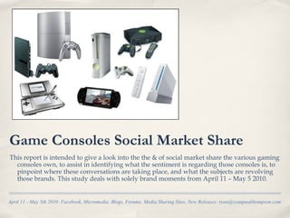 Game Consoles Social Market Share
This report is intended to give a look into the the & of social market share the various gaming
  consoles own, to assist in identifying what the sentiment is regarding those consoles is, to
  pinpoint where these conversations are taking place, and what the subjects are revolving
  those brands. This study deals with solely brand moments from April 11 – May 5 2010.


April 11 - May 5th 2010: Facebook, Micromedia, Blogs, Forums, Media Sharing Sites, New Releases: ryan@ryanpaulthompson.com
 