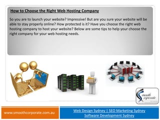 How to Choose the Right Web Hosting Company
  So you are to launch your website? Impressive! But are you sure your website will be
  able to stay properly online? How protected is it? Have you choose the right web
  hosting company to host your website? Below are some tips to help your choose the
  right company for your web hosting needs.




www.smoothcorporate.com.au              Web Design Sydney | SEO Marketing Sydney
                                             Software Development Sydney
 
