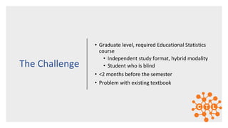 • Graduate level, required Educational Statistics
course
• Independent study format, hybrid modality
• Student who is blind
• <2 months before the semester
• Problem with existing textbook
The Challenge
 