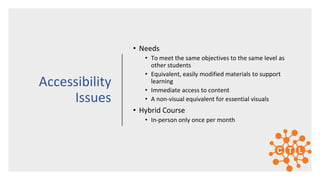• Needs
• To meet the same objectives to the same level as
other students
• Equivalent, easily modified materials to support
learning
• Immediate access to content
• A non-visual equivalent for essential visuals
• Hybrid Course
• In-person only once per month
Accessibility
Issues
 