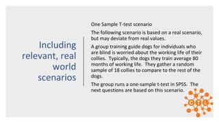 One Sample T-test scenario
The following scenario is based on a real scenario,
but may deviate from real values.
A group training guide dogs for individuals who
are blind is worried about the working life of their
collies. Typically, the dogs they train average 80
months of working life. They gather a random
sample of 18 collies to compare to the rest of the
dogs.
The group runs a one-sample t-test in SPSS. The
next questions are based on this scenario.
Including
relevant, real
world
scenarios
 