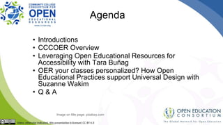 Agenda
• Introductions
• CCCOER Overview
• Leveraging Open Educational Resources for
Accessibility with Tara Buñag
• OER your classes personalized? How Open
Educational Practices support Universal Design with
Suzanne Wakim
• Q & A
Image on title page: pixabay.com
 