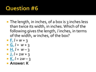    The length, in inches, of a box is 3 inches less
    than twice its width, in inches. Which of the
    following gives the length, l inches, in terms
    of the width, w inches, of the box?
   F. l = w + 3
   G. l = w + 3
   H. l = w – 3
   J. l = 2w + 3
   K. l = 2w – 3
   Answer: K
 