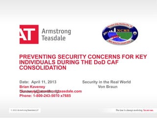 PREVENTING SECURITY CONCERNS FOR KEY
INDIVIDUALS DURING THE DoD CAF
CONSOLIDATION
Brian Kaveney
bkaveney@armstrongteasdale.com
Phone: 1-800-243-5070 x7685
Date: April 11, 2013 Security in the Real World
Von Braun
Center, Huntsville, AL
 
