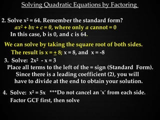 Solving Quadratic Equations by Factoring
2. Solve x2 = 64. Remember the standard form?
ax2 + bx + c = 0, where only a cannot = 0
In this case, b is 0, and c is 64.
We can solve by taking the square root of both sides.
3. Solve: 2x2 - x = 3
Place all terms to the left of the = sign (Standard Form).
Since there is a leading coefficient (2), you will
have to divide at the end to obtain your solution.
The result is x = + 8; x = 8, and x = -8
4. Solve: x2 = 5x ***Do not cancel an 'x' from each side.
Factor GCF first, then solve
 