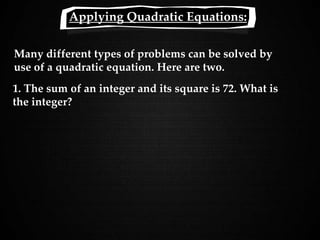 Applying Quadratic Equations:
Many different types of problems can be solved by
use of a quadratic equation. Here are two.
1. The sum of an integer and its square is 72. What is
the integer?
 