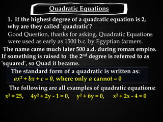 1. If the highest degree of a quadratic equation is 2,
why are they called 'quadratic'?
Good Question, thanks for asking. Quadratic Equations
were used as early as 1500 b.c. by Egyptian farmers.
x2 = 25, 4y2 + 2y - 1 = 0, y2 + 6y = 0, x2 + 2x - 4 = 0
The standard form of a quadratic is written as:
ax2 + bx + c = 0, where only a cannot = 0
The name came much later 500 a.d. during roman empire.
If something is raised to the 2nd degree is referred to as
'squared', so Quad it became.
Quadratic Equations
The following are all examples of quadratic equations:
 