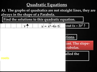 Quadratic Equations
A). The graphs of quadratics are not straight lines, they are
always in the shape of a Parabola.
B) Parabolas ALWAYS
have two solutions.
C) The slope of a quadratic is not constant. The slope-
intercept formula will not work with parabolas.
What about (x – 3)2
?
These are referred to as repeated solutions.
Find the solutions to this quadratic equation.
D) The solutions of a equation are also called the
roots of the equation.
 