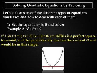 Solving Quadratic Equations by Factoring
Let's look at some of the different types of equations
you'll face and how to deal with each of them
1: Set the equation = to 0 and solve:
Example A. x2 + 6x + 9
x2 + 6x + 9 = 0; (x + 3) (x + 3) = 0, x = -3.This is a perfect square
trinomial, and the parabola only touches the x axis at -3 and
would be in this shape:
-3
 