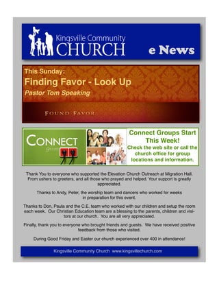 e News
This Sunday:
Finding Favor - Look Up
Pastor Tom Speaking




                                                      Connect Groups Start
                                                          This Week!
                                                     Check the web site or call the
                                                        church ofﬁce for group
                                                      locations and information.

 Thank You to everyone who supported the Elevation Church Outreach at Migration Hall.
  From ushers to greeters, and all those who prayed and helped. Your support is greatly
                                       appreciated.

      Thanks to Andy, Peter, the worship team and dancers who worked for weeks
                              in preparation for this event.

Thanks to Don, Paula and the C.E. team who worked with our children and setup the room
each week. Our Christian Education team are a blessing to the parents, children and visi-
                    tors at our church. You are all very appreciated.

Finally, thank you to everyone who brought friends and guests. We have received positive
                             feedback from those who visited.

     During Good Friday and Easter our church experienced over 400 in attendance!

               Kingsville Community Church www.kingsvillechurch.com
 