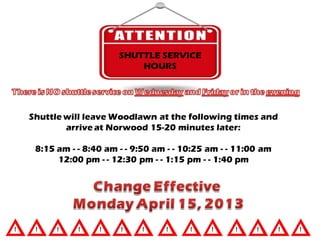 SHUTTLE SERVICE
                         HOURS




Shuttle will leave Woodlawn at the following times and
        arrive at Norwood 15-20 minutes later:

 8:15 am - - 8:40 am - - 9:50 am - - 10:25 am - - 11:00 am
      12:00 pm - - 12:30 pm - - 1:15 pm - - 1:40 pm
 