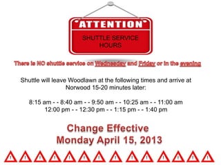SHUTTLE SERVICE
                           HOURS




Shuttle will leave Woodlawn at the following times and arrive at
                  Norwood 15-20 minutes later:

   8:15 am - - 8:40 am - - 9:50 am - - 10:25 am - - 11:00 am
         12:00 pm - - 12:30 pm - - 1:15 pm - - 1:40 pm
 