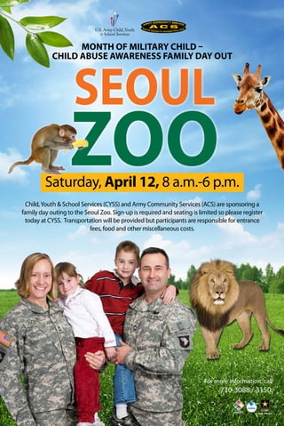 Seoul
ZOO
Child,Youth & School Services (CYSS) and Army Community Services (ACS) are sponsoring a
family day outing to the Seoul Zoo. Sign-up is required and seating is limited so please register
today at CYSS. Transportation will be provided but participants are responsible for entrance
fees, food and other miscellaneous costs.
For more information, call
730-3088 / 3150.
Saturday, April 12, 8 a.m.-6 p.m.
Month of Military Child –
Child Abuse Awareness Family Day Out
 