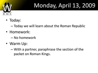 Monday, April 13, 2009

• Today:
  – Today we will learn about the Roman Republic
• Homework:
  – No homework
• Warm Up:
  – With a partner, paraphrase the section of the
    packet on Roman Kings.
 