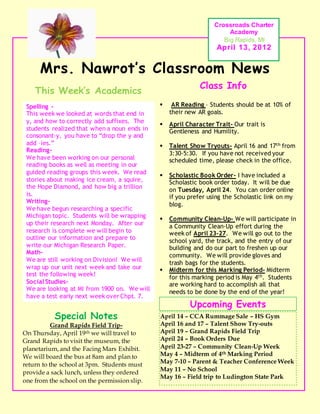 Mrs. Nawrot’s Classroom News
Crossroads Charter
Academy
Big Rapids, MI
April 13, 2012
Upcoming Events
April 14 – CCA Rummage Sale – HS Gym
April 16 and 17 – Talent Show Try-outs
April 19 – Grand Rapids Field Trip
April 24 – Book Orders Due
April 23-27 – Community Clean-Up Week
May 4 – Midterm of 4th Marking Period
May 7-10 – Parent & Teacher Conference Week
May 11 – No School
May 16 – Field trip to Ludington State Park
 AR Reading – Students should be at 10% of
their new AR goals.
 April Character Trait- Our trait is
Gentleness and Humility.
 Talent Show Tryouts- April 16 and 17th from
3:30-5:30. If you have not received your
scheduled time, please check in the office.
 Scholastic Book Order- I have included a
Scholastic book order today. It will be due
on Tuesday, April 24. You can order online
if you prefer using the Scholastic link on my
blog.
 Community Clean-Up- We will participate in
a Community Clean-Up effort during the
week of April 23-27. We will go out to the
school yard, the track, and the entry of our
building and do our part to freshen up our
community. We will provide gloves and
trash bags for the students.
 Midterm for this Marking Period- Midterm
for this marking period is May 4th. Students
are working hard to accomplish all that
needs to be done by the end of the year!
Class Info
This Week’s Academics
Special Notes
Grand Rapids Field Trip-
On Thursday, April 19th we will travel to
Grand Rapids to visit the museum, the
planetarium, and the Facing Mars Exhibit.
We will board the bus at 8am and plan to
return to the school at 3pm. Students must
provide a sack lunch, unless they ordered
one from the school on the permission slip.
Spelling -
This week we looked at words that end in
y, and how to correctly add suffixes. The
students realized that when a noun ends in
consonant-y, you have to “drop the y and
add –ies.”
Reading-
We have been working on our personal
reading books as well as meeting in our
guided reading groups this week. We read
stories about making ice cream, a squire,
the Hope Diamond, and how big a trillion
is.
Writing-
We have begun researching a specific
Michigan topic. Students will be wrapping
up their research next Monday. After our
research is complete we will begin to
outline our information and prepare to
write our Michigan Research Paper.
Math-
We are still working on Division! We will
wrap up our unit next week and take our
test the following week!
SocialStudies-
We are looking at MI from 1900 on. We will
have a test early next week over Chpt. 7.
 