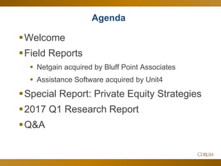 3
Agenda
Welcome
Field Reports
 Netgain acquired by Bluff Point Associates
 Assistance Software acquired by Unit4
Special Report: Private Equity Strategies
2017 Q1 Research Report
Q&A
 