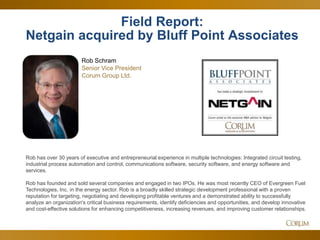 4
Field Report:
Netgain acquired by Bluff Point Associates
Rob Schram
Senior Vice President
Corum Group Ltd.
Rob has over 30 years of executive and entrepreneurial experience in multiple technologies: Integrated circuit testing,
industrial process automation and control, communications software, security software, and energy software and
services.
Rob has founded and sold several companies and engaged in two IPOs. He was most recently CEO of Evergreen Fuel
Technologies, Inc. in the energy sector. Rob is a broadly skilled strategic development professional with a proven
reputation for targeting, negotiating and developing profitable ventures and a demonstrated ability to successfully
analyze an organization's critical business requirements, identify deficiencies and opportunities, and develop innovative
and cost-effective solutions for enhancing competitiveness, increasing revenues, and improving customer relationships.
 