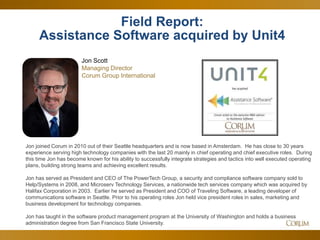 5
Field Report:
Assistance Software acquired by Unit4
Jon Scott
Managing Director
Corum Group International
Jon joined Corum in 2010 out of their Seattle headquarters and is now based in Amsterdam. He has close to 30 years
experience serving high technology companies with the last 20 mainly in chief operating and chief executive roles. During
this time Jon has become known for his ability to successfully integrate strategies and tactics into well executed operating
plans, building strong teams and achieving excellent results.
Jon has served as President and CEO of The PowerTech Group, a security and compliance software company sold to
Help/Systems in 2008, and Microserv Technology Services, a nationwide tech services company which was acquired by
Halifax Corporation in 2003. Earlier he served as President and COO of Traveling Software, a leading developer of
communications software in Seattle. Prior to his operating roles Jon held vice president roles in sales, marketing and
business development for technology companies.
Jon has taught in the software product management program at the University of Washington and holds a business
administration degree from San Francisco State University.
 