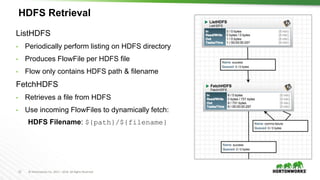 12 © Hortonworks Inc. 2011 – 2016. All Rights Reserved
HDFS Retrieval
ListHDFS
• Periodically perform listing on HDFS directory
• Produces FlowFile per HDFS file
• Flow only contains HDFS path & filename
FetchHDFS
• Retrieves a file from HDFS
• Use incoming FlowFiles to dynamically fetch:
HDFS Filename: ${path}/${filename}
 