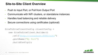 19 © Hortonworks Inc. 2011 – 2016. All Rights Reserved
Site-to-Site Client Overview
• Push to Input Port, or Pull from Output Port
• Communicate with NiFi clusters, or standalone instances
• Handles load balancing and reliable delivery
• Secure connections using certificates (optional)
SiteToSiteClientConfig clientConfig =
new SiteToSiteClient.Builder()
.url(“http://localhost:8080/nifi”)
.portName(”My Port”)
.buildConfig();
 