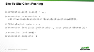 21 © Hortonworks Inc. 2011 – 2016. All Rights Reserved
Site-To-Site Client Pushing
SiteToSiteClient client = ...
Transaction transaction =
client.createTransaction(TransferDirection.SEND);
NiFiDataPacket data = ...
transaction.send(data.getContent(), data.getAttributes());
transaction.confirm();
transaction.complete();
 