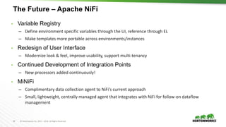 34 © Hortonworks Inc. 2011 – 2016. All Rights Reserved
The Future – Apache NiFi
• Variable Registry
– Define environment specific variables through the UI, reference through EL
– Make templates more portable across environments/instances
• Redesign of User Interface
– Modernize look & feel, improve usability, support multi-tenancy
• Continued Development of Integration Points
– New processors added continuously!
• MiNiFi
– Complimentary data collection agent to NiFi’s current approach
– Small, lightweight, centrally managed agent that integrates with NiFi for follow-on dataflow
management
 