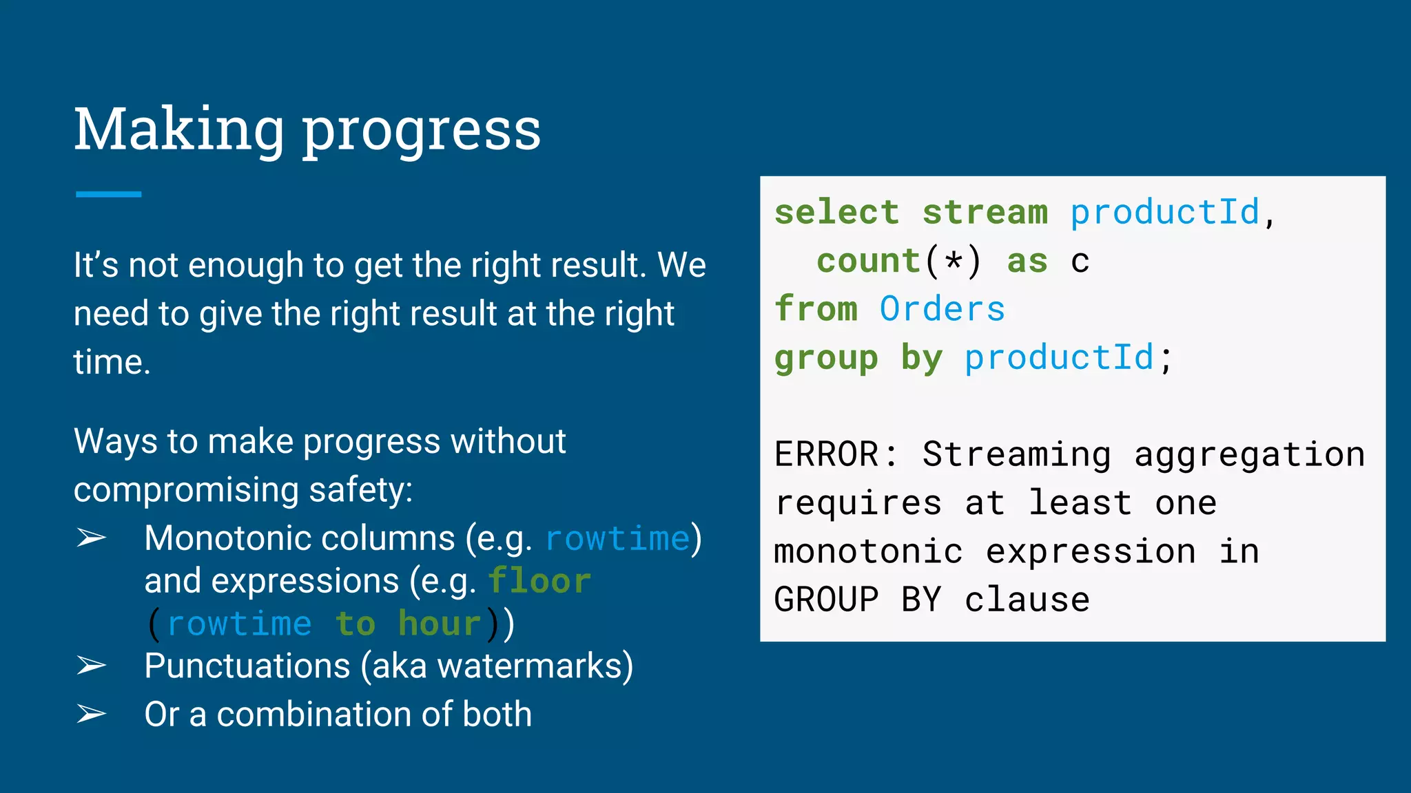 Making progress
It’s not enough to get the right result. We
need to give the right result at the right
time.
Ways to make progress without
compromising safety:
➢ Monotonic columns (e.g. rowtime)
and expressions (e.g. floor
(rowtime to hour))
➢ Punctuations (aka watermarks)
➢ Or a combination of both
select stream productId,
count(*) as c
from Orders
group by productId;
ERROR: Streaming aggregation
requires at least one
monotonic expression in
GROUP BY clause
 