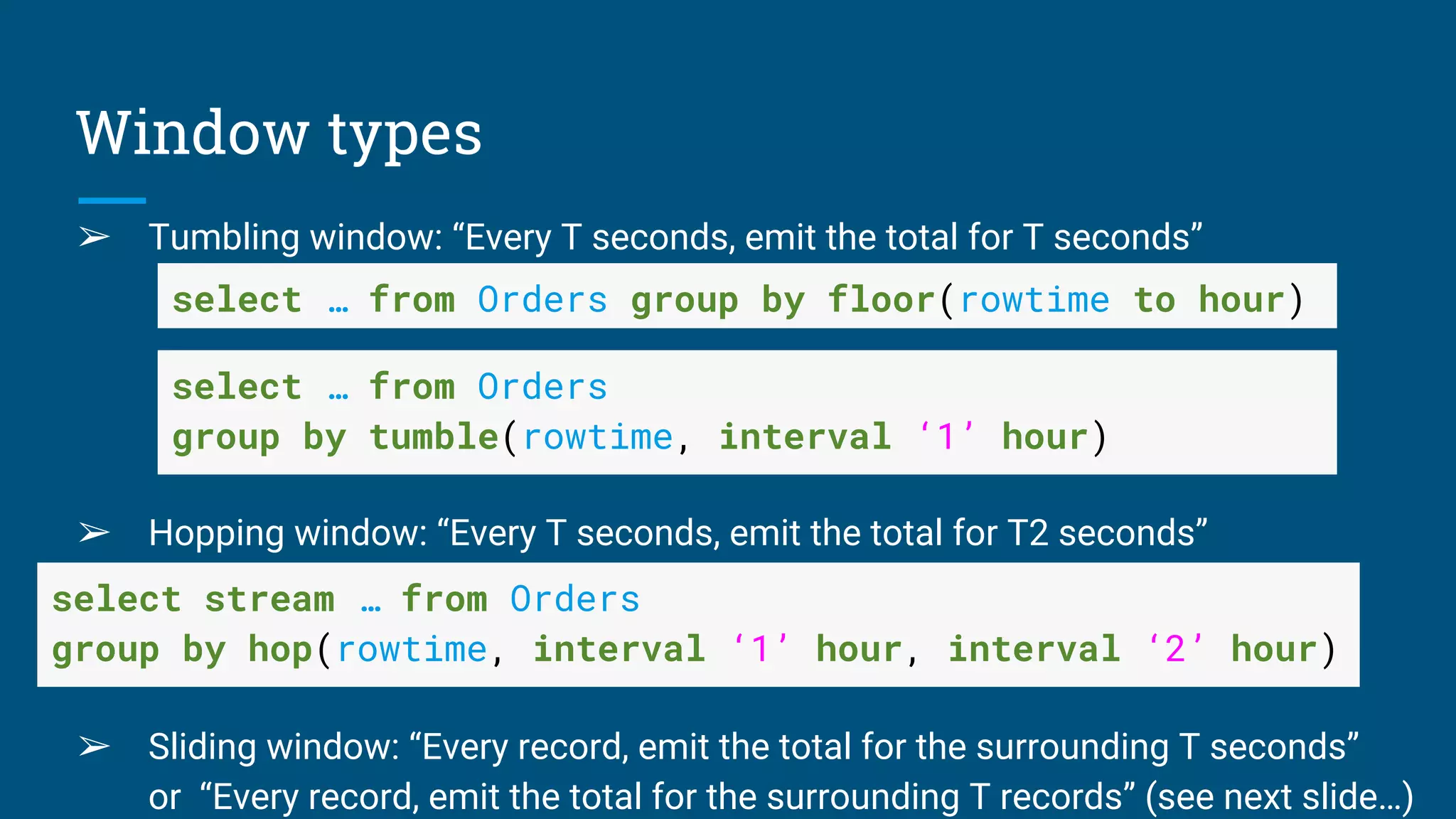 Window types
➢ Tumbling window: “Every T seconds, emit the total for T seconds”
➢ Hopping window: “Every T seconds, emit the total for T2 seconds”
➢
➢ Sliding window: “Every record, emit the total for the surrounding T seconds”
or “Every record, emit the total for the surrounding T records” (see next slide…)
select … from Orders group by floor(rowtime to hour)
select … from Orders
group by tumble(rowtime, interval ‘1’ hour)
select stream … from Orders
group by hop(rowtime, interval ‘1’ hour, interval ‘2’ hour)
 