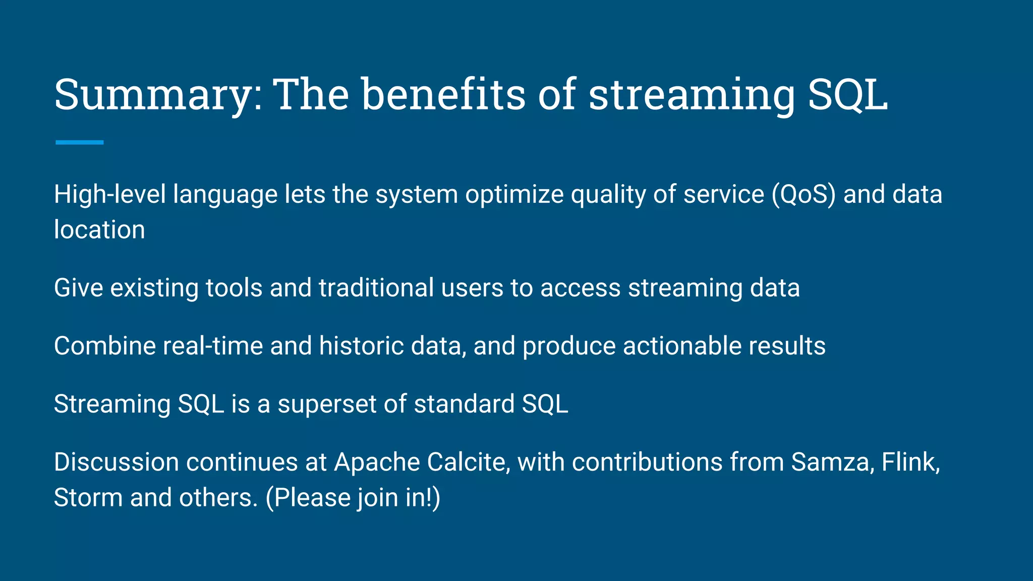 Summary: The benefits of streaming SQL
High-level language lets the system optimize quality of service (QoS) and data
location
Give existing tools and traditional users to access streaming data
Combine real-time and historic data, and produce actionable results
Streaming SQL is a superset of standard SQL
Discussion continues at Apache Calcite, with contributions from Samza, Flink,
Storm and others. (Please join in!)
 