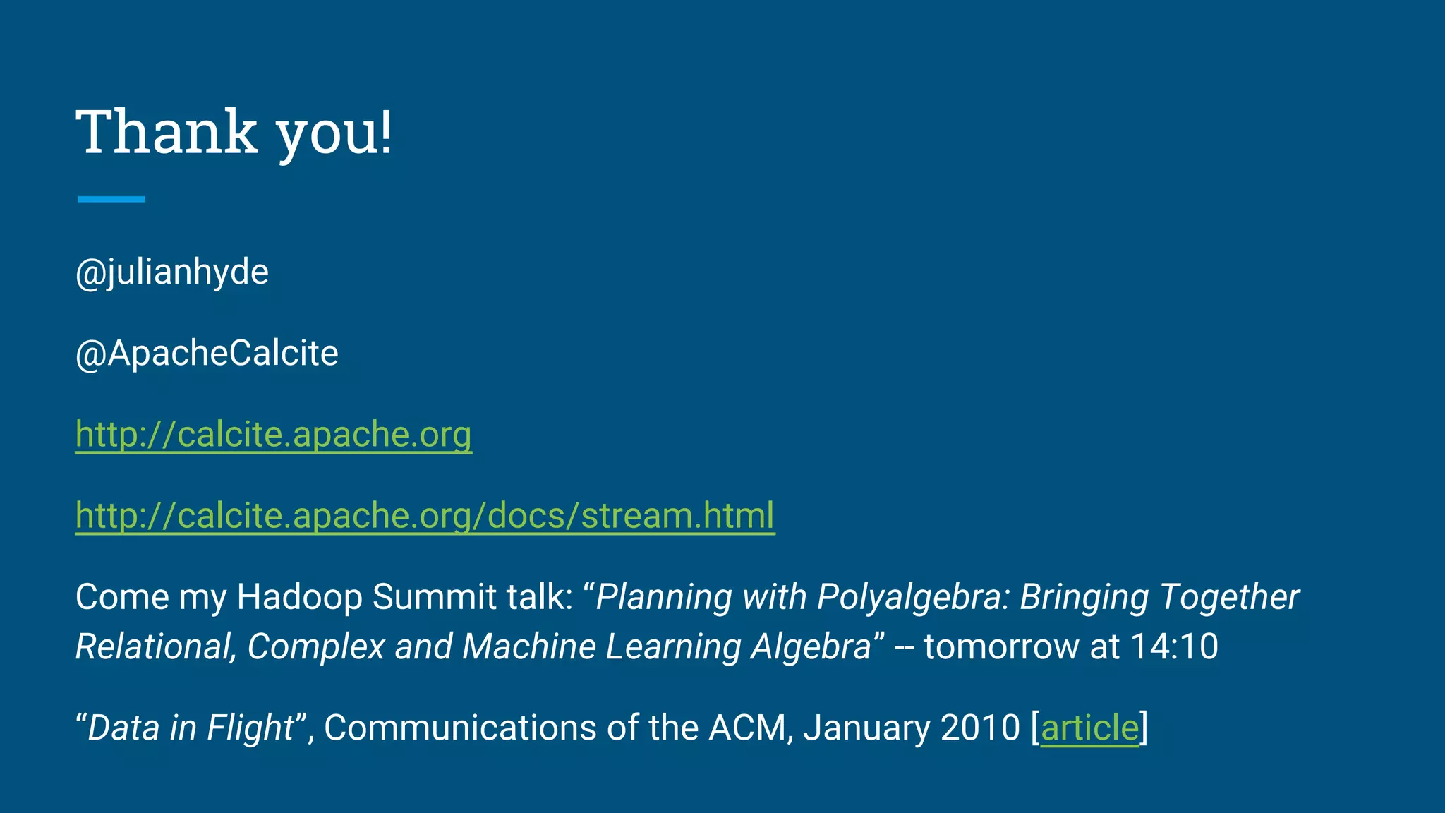 Thank you!
@julianhyde
@ApacheCalcite
http://calcite.apache.org
http://calcite.apache.org/docs/stream.html
Come my Hadoop Summit talk: “Planning with Polyalgebra: Bringing Together
Relational, Complex and Machine Learning Algebra” -- tomorrow at 14:10
“Data in Flight”, Communications of the ACM, January 2010 [article]
 