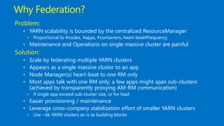 Why Federation?
Problem:
• YARN scalability is bounded by the centralized ResourceManager
• Proportional to #nodes, #apps, #containers, heart-beat#frequency
• Maintenance and Operations on single massive cluster are painful
Solution:
• Scale by federating multiple YARN clusters
• Appears as a single massive cluster to an app
• Node Manager(s) heart-beat to one RM only
• Most apps talk with one RM only; a few apps might span sub-clusters
(achieved by transparently proxying AM-RM communication)
• If single app exceed sub-cluster size, or for load
• Easier provisioning / maintenance
• Leverage cross-company stabilization effort of smaller YARN clusters
• Use ~6k YARN clusters as-is as building blocks
 