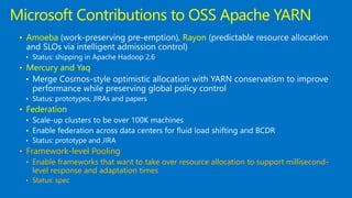 • Amoeba Rayon
• Status: shipping in Apache Hadoop 2.6
• Mercury and Yaq
• Status: prototypes, JIRAs and papers
• Federation
• Status: prototype and JIRA
• Framework-level Pooling
• Enable frameworks that want to take over resource allocation to support millisecond-
level response and adaptation times
• Status: spec
Microsoft Contributions to OSS Apache YARN
 