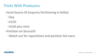 10© Cloudera, Inc. All rights reserved.
Tricks With Producers
• Send Source ID (requires Partitioning In Kafka)
• Seq
• UUID
• UUID plus time
• Partition on SourceID
• Watch out for repartitions and partition fail overs
 