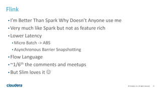 17© Cloudera, Inc. All rights reserved.
Flink
• I’m Better Than Spark Why Doesn’t Anyone use me
• Very much like Spark but not as feature rich
• Lower Latency
• Micro Batch -> ABS
• Asynchronous Barrier Snapshotting
• Flow Language
• ~1/6th the comments and meetups
• But Slim loves it 
 