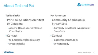 2© Cloudera, Inc. All rights reserved.
About Ted and Pat
Ted Malaska
• Principal Solutions Architect
@ Cloudera
• Apache HBase SparkOnHBase
Contributor
• Contact
• ted.malaska@cloudera.com
• @TedMalaska
Pat Patterson
• Community Champion @
StreamSets
• Formerly Developer Evangelist at
Salesforce
• Contact
• pat@streamsets.com
• @metadaddy
 