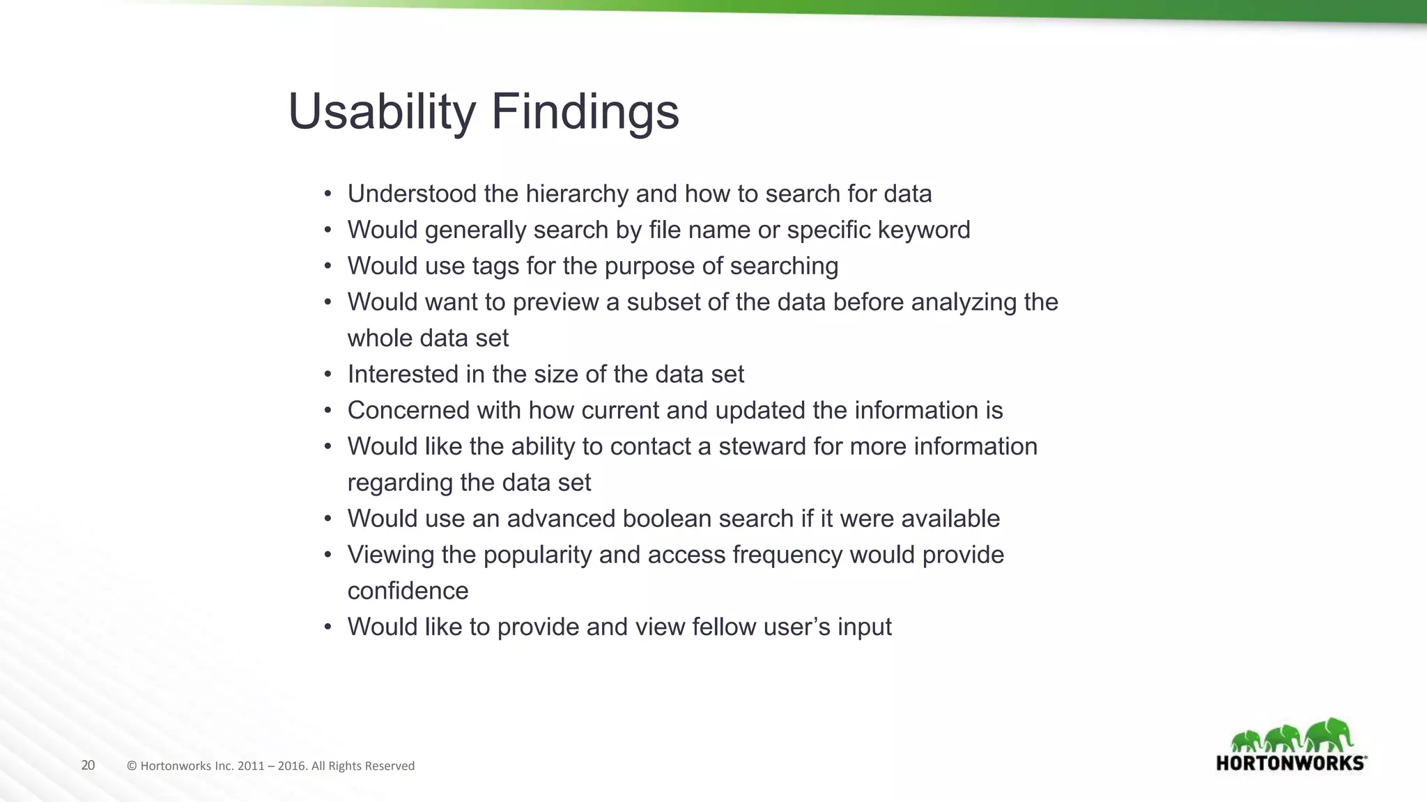 20 © Hortonworks Inc. 2011 – 2016. All Rights Reserved
Usability Findings
• Understood the hierarchy and how to search for data
• Would generally search by file name or specific keyword
• Would use tags for the purpose of searching
• Would want to preview a subset of the data before analyzing the
whole data set
• Interested in the size of the data set
• Concerned with how current and updated the information is
• Would like the ability to contact a steward for more information
regarding the data set
• Would use an advanced boolean search if it were available
• Viewing the popularity and access frequency would provide
confidence
• Would like to provide and view fellow user’s input
 