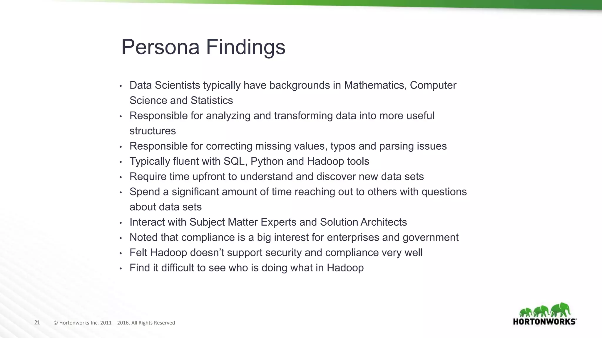 21 © Hortonworks Inc. 2011 – 2016. All Rights Reserved
Persona Findings
• Data Scientists typically have backgrounds in Mathematics, Computer
Science and Statistics
• Responsible for analyzing and transforming data into more useful
structures
• Responsible for correcting missing values, typos and parsing issues
• Typically fluent with SQL, Python and Hadoop tools
• Require time upfront to understand and discover new data sets
• Spend a significant amount of time reaching out to others with questions
about data sets
• Interact with Subject Matter Experts and Solution Architects
• Noted that compliance is a big interest for enterprises and government
• Felt Hadoop doesn’t support security and compliance very well
• Find it difficult to see who is doing what in Hadoop
 