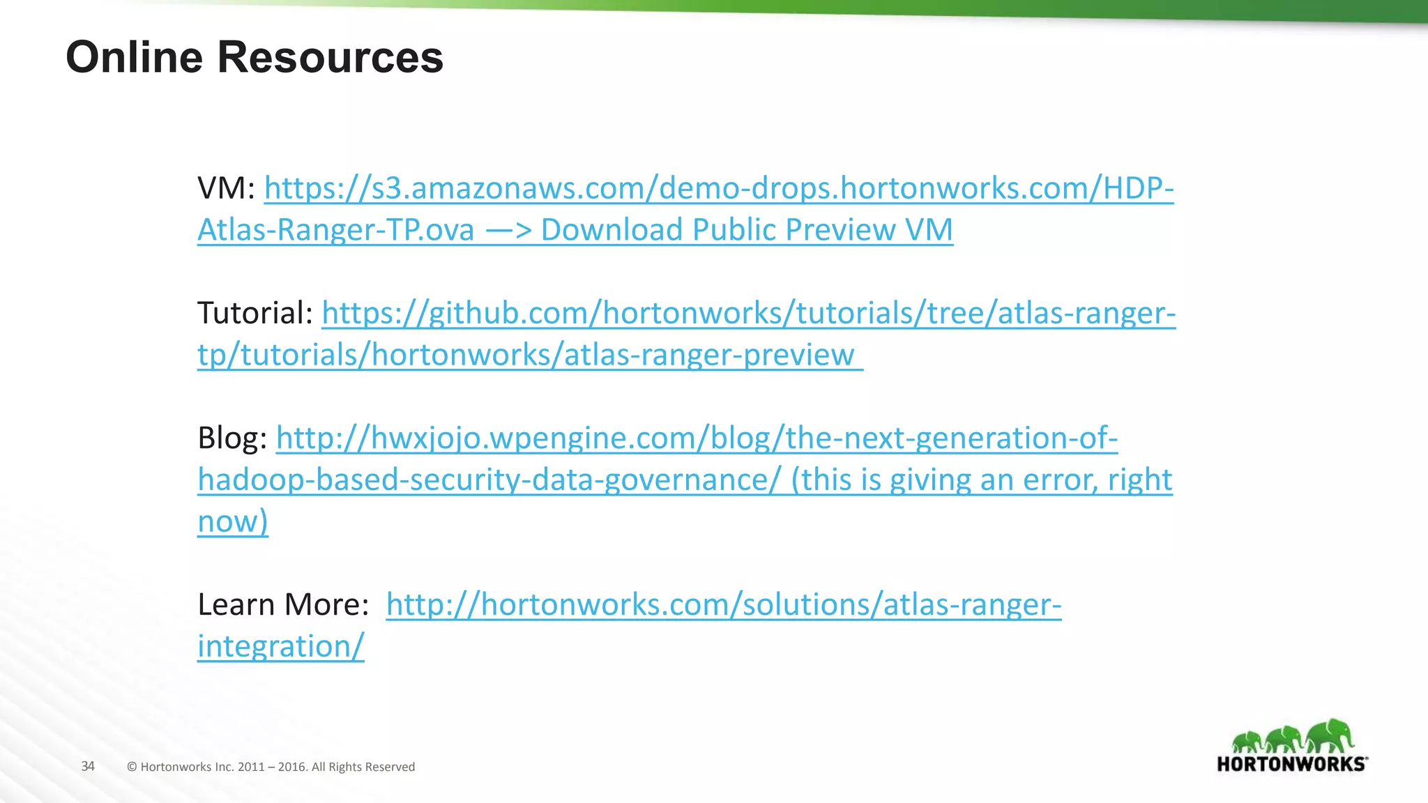 34 © Hortonworks Inc. 2011 – 2016. All Rights Reserved
Online Resources
VM: https://s3.amazonaws.com/demo-drops.hortonworks.com/HDP-
Atlas-Ranger-TP.ova —> Download Public Preview VM
Tutorial: https://github.com/hortonworks/tutorials/tree/atlas-ranger-
tp/tutorials/hortonworks/atlas-ranger-preview
Blog: http://hwxjojo.wpengine.com/blog/the-next-generation-of-
hadoop-based-security-data-governance/ (this is giving an error, right
now)
Learn More: http://hortonworks.com/solutions/atlas-ranger-
integration/
 