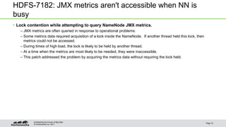 © Hortonworks Inc. 2011
HDFS-7182: JMX metrics aren't accessible when NN is
busy
• Lock contention while attempting to query NameNode JMX metrics.
– JMX metrics are often queried in response to operational problems.
– Some metrics data required acquisition of a lock inside the NameNode. If another thread held this lock, then
metrics could not be accessed.
– During times of high load, the lock is likely to be held by another thread.
– At a time when the metrics are most likely to be needed, they were inaccessible.
– This patch addressed the problem by acquiring the metrics data without requiring the lock held.
Page 10
Architecting the Future of Big Data
 