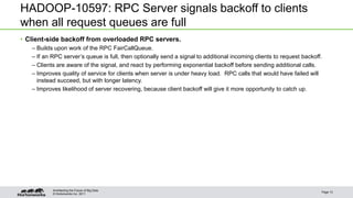 © Hortonworks Inc. 2011
HADOOP-10597: RPC Server signals backoff to clients
when all request queues are full
• Client-side backoff from overloaded RPC servers.
– Builds upon work of the RPC FairCallQueue.
– If an RPC server’s queue is full, then optionally send a signal to additional incoming clients to request backoff.
– Clients are aware of the signal, and react by performing exponential backoff before sending additional calls.
– Improves quality of service for clients when server is under heavy load. RPC calls that would have failed will
instead succeed, but with longer latency.
– Improves likelihood of server recovering, because client backoff will give it more opportunity to catch up.
Page 13
Architecting the Future of Big Data
 