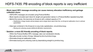 © Hortonworks Inc. 2011
HDFS-7435: PB encoding of block reports is very inefficient
• Block report RPC message encoding can cause memory allocation inefficiency and garbage
collection churn.
– HDFS RPC messages are encoded using Protocol Buffers.
– Block reports encoded each block ID, length and generation stamp in a Protocol Buffers repeated long field.
– Behind the scenes, this becomes an ArrayList with a default capacity of 10.
– DataNodes in large clusters almost always send a larger block report than this, so ArrayList reallocation churn is almost
guaranteed.
– Data type contained in the ArrayList is Long (note captialization, not primitive long).
– Boxing and unboxing causes additional allocation requirements.
• Solution: a more GC-friendly encoding of block reports.
– Within the Protocol Buffers RPC message, take over serialization directly.
– Manually encode number of longs, followed by list of primitive longs.
– Eliminates ArrayList reallocation costs.
– Eliminates boxing and unboxing costs by deserializing straight to primitive long.
Page 17
Architecting the Future of Big Data
 