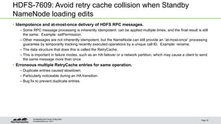 © Hortonworks Inc. 2011
HDFS-7609: Avoid retry cache collision when Standby
NameNode loading edits
• Idempotence and at-most-once delivery of HDFS RPC messages.
– Some RPC message processing is inherently idempotent: can be applied multiple times, and the final result is still
the same. Example: setPermission.
– Other messages are not inherently idempotent, but the NameNode can still provide an “at-most-once” processing
guarantee by temporarily tracking recently executed operations by a unique call ID. Example: rename.
– The data structure that does this is called the RetryCache.
– This is important in failure modes, such as an HA failover or a network partition, which may cause a client to send
the same message more than once.
• Erroneous multiple RetryCache entries for same operation.
– Duplicate entries caused slowdown.
– Particularly noticeable during an HA transition.
– Bug fix to prevent duplicate entries.
Page 18
Architecting the Future of Big Data
 
