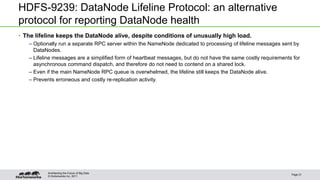 © Hortonworks Inc. 2011
HDFS-9239: DataNode Lifeline Protocol: an alternative
protocol for reporting DataNode health
• The lifeline keeps the DataNode alive, despite conditions of unusually high load.
– Optionally run a separate RPC server within the NameNode dedicated to processing of lifeline messages sent by
DataNodes.
– Lifeline messages are a simplified form of heartbeat messages, but do not have the same costly requirements for
asynchronous command dispatch, and therefore do not need to contend on a shared lock.
– Even if the main NameNode RPC queue is overwhelmed, the lifeline still keeps the DataNode alive.
– Prevents erroneous and costly re-replication activity.
Page 21
Architecting the Future of Big Data
 